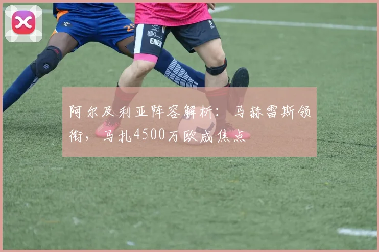 阿尔及利亚阵容解析:马赫雷斯领衔,马扎4500万欧成焦点